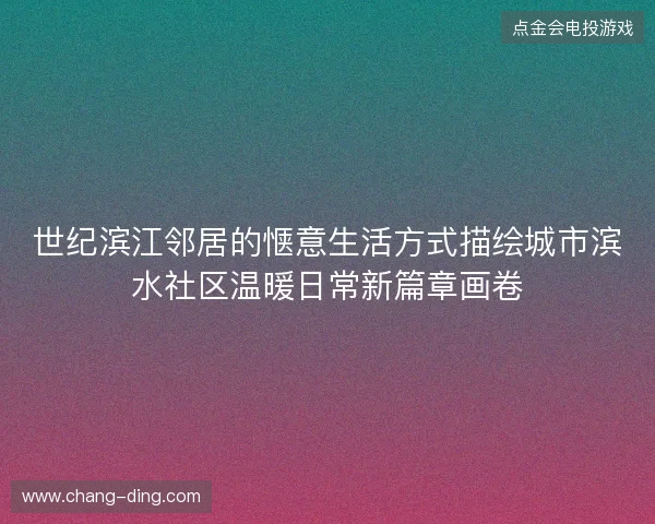 世纪滨江邻居的惬意生活方式描绘城市滨水社区温暖日常新篇章画卷 世纪滨江邻居的惬意生活方式描绘城市滨水社区温暖日常新篇章画卷